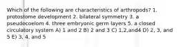 Which of the following are characteristics of arthropods? 1. protostome development 2. bilateral symmetry 3. a pseudocoelom 4. three embryonic germ layers 5. a closed circulatory system A) 1 and 2 B) 2 and 3 C) 1,2,and4 D) 2, 3, and 5 E) 3, 4, and 5