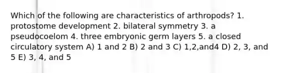 Which of the following are characteristics of arthropods? 1. protostome development 2. bilateral symmetry 3. a pseudocoelom 4. three embryonic germ layers 5. a closed circulatory system A) 1 and 2 B) 2 and 3 C) 1,2,and4 D) 2, 3, and 5 E) 3, 4, and 5