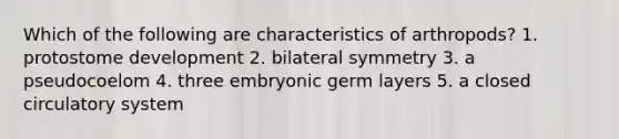 Which of the following are characteristics of arthropods? 1. protostome development 2. bilateral symmetry 3. a pseudocoelom 4. three embryonic germ layers 5. a closed circulatory system