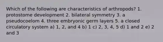 Which of the following are characteristics of arthropods? 1. protostome development 2. bilateral symmetry 3. a pseudocoelom 4. three embryonic germ layers 5. a closed circulatory system a) 1, 2, and 4 b) 1 c) 2, 3, 4, 5 d) 1 and 2 e) 2 and 3