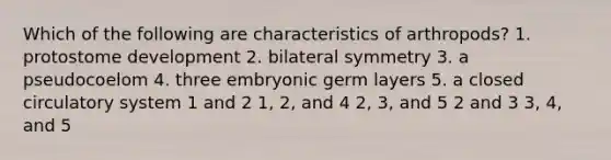 Which of the following are characteristics of arthropods? 1. protostome development 2. bilateral symmetry 3. a pseudocoelom 4. three embryonic germ layers 5. a closed circulatory system 1 and 2 1, 2, and 4 2, 3, and 5 2 and 3 3, 4, and 5