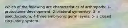 Which of the following are characteristics of arthropods: 1-protostome development, 2-bilateral symmetry, 3- a pseudocoelom, 4-three embryonic germ layers, 5- a closed circulatory system