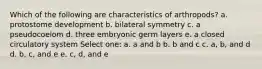 Which of the following are characteristics of arthropods? a. protostome development b. bilateral symmetry c. a pseudocoelom d. three embryonic germ layers e. a closed circulatory system Select one: a. a and b b. b and c c. a, b, and d d. b, c, and e e. c, d, and e