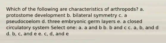 Which of the following are characteristics of arthropods? a. protostome development b. bilateral symmetry c. a pseudocoelom d. three embryonic germ layers e. a closed circulatory system Select one: a. a and b b. b and c c. a, b, and d d. b, c, and e e. c, d, and e