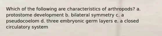 Which of the following are characteristics of arthropods? a. protostome development b. bilateral symmetry c. a pseudocoelom d. three embryonic germ layers e. a closed circulatory system