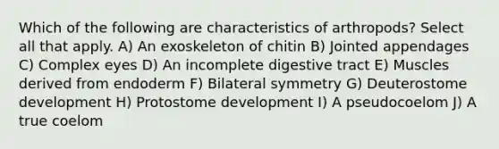 Which of the following are characteristics of arthropods? Select all that apply. A) An exoskeleton of chitin B) Jointed appendages C) Complex eyes D) An incomplete digestive tract E) Muscles derived from endoderm F) Bilateral symmetry G) Deuterostome development H) Protostome development I) A pseudocoelom J) A true coelom