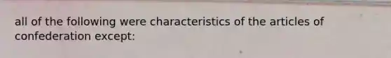 all of the following were characteristics of the articles of confederation except: