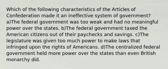 Which of the following characteristics of the Articles of Confederation made it an ineffective system of government? a)The federal government was too weak and had no meaningful power over the states. b)The federal government taxed the American citizens out of their paychecks and savings. c)The legislature was given too much power to make laws that infringed upon the rights of Americans. d)The centralized federal government held more power over the states than even British monarchy did.