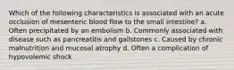 Which of the following characteristics is associated with an acute occlusion of mesenteric blood flow to the small intestine? a. Often precipitated by an embolism b. Commonly associated with disease such as pancreatitis and gallstones c. Caused by chronic malnutrition and mucosal atrophy d. Often a complication of hypovolemic shock