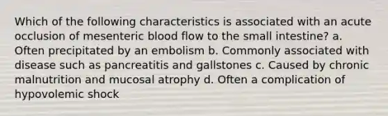 Which of the following characteristics is associated with an acute occlusion of mesenteric blood flow to the small intestine? a. Often precipitated by an embolism b. Commonly associated with disease such as pancreatitis and gallstones c. Caused by chronic malnutrition and mucosal atrophy d. Often a complication of hypovolemic shock