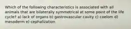 Which of the following characteristics is associated with all animals that are bilaterally symmetrical at some point of the life cycle? a) lack of organs b) gastrovascular cavity c) coelom d) mesoderm e) cephalization