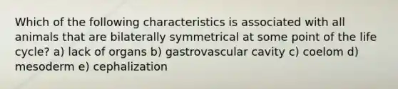 Which of the following characteristics is associated with all animals that are bilaterally symmetrical at some point of the life cycle? a) lack of organs b) gastrovascular cavity c) coelom d) mesoderm e) cephalization