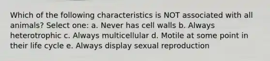 Which of the following characteristics is NOT associated with all animals? Select one: a. Never has cell walls b. Always heterotrophic c. Always multicellular d. Motile at some point in their life cycle e. Always display sexual reproduction