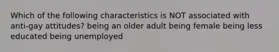 Which of the following characteristics is NOT associated with anti-gay attitudes? being an older adult being female being less educated being unemployed