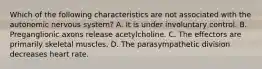 Which of the following characteristics are not associated with the autonomic nervous system? A. It is under involuntary control. B. Preganglionic axons release acetylcholine. C. The effectors are primarily skeletal muscles. D. The parasympathetic division decreases heart rate.