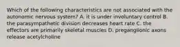 Which of the following characteristics are not associated with the autonomic nervous system? A. it is under involuntary control B. the parasympathetic division decreases heart rate C. the effectors are primarily skeletal muscles D. preganglionic axons release acetylcholine