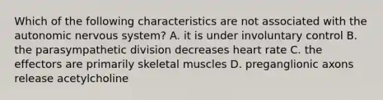 Which of the following characteristics are not associated with the autonomic nervous system? A. it is under involuntary control B. the parasympathetic division decreases heart rate C. the effectors are primarily skeletal muscles D. preganglionic axons release acetylcholine