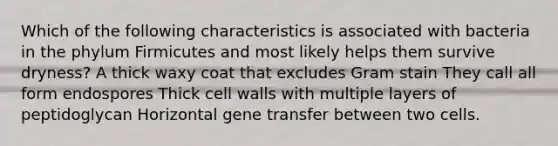 Which of the following characteristics is associated with bacteria in the phylum Firmicutes and most likely helps them survive dryness? A thick waxy coat that excludes Gram stain They call all form endospores Thick cell walls with multiple layers of peptidoglycan Horizontal gene transfer between two cells.