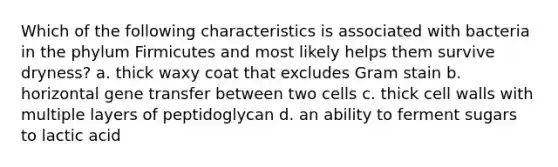 Which of the following characteristics is associated with bacteria in the phylum Firmicutes and most likely helps them survive dryness? a. thick waxy coat that excludes Gram stain b. horizontal gene transfer between two cells c. thick cell walls with multiple layers of peptidoglycan d. an ability to ferment sugars to lactic acid