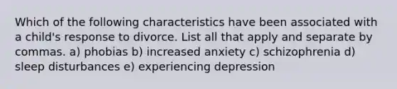Which of the following characteristics have been associated with a child's response to divorce. List all that apply and separate by commas. a) phobias b) increased anxiety c) schizophrenia d) sleep disturbances e) experiencing depression