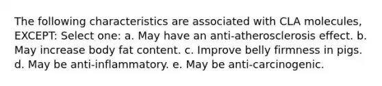 The following characteristics are associated with CLA molecules, EXCEPT: Select one: a. May have an anti-atherosclerosis effect. b. May increase body fat content. c. Improve belly firmness in pigs. d. May be anti-inflammatory. e. May be anti-carcinogenic.