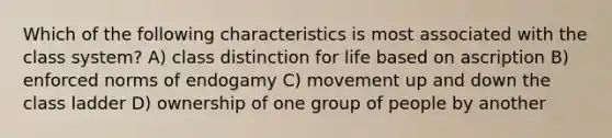 Which of the following characteristics is most associated with the class system? A) class distinction for life based on ascription B) enforced norms of endogamy C) movement up and down the class ladder D) ownership of one group of people by another