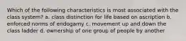 Which of the following characteristics is most associated with the class system? a. class distinction for life based on ascription b. enforced norms of endogamy c. movement up and down the class ladder d. ownership of one group of people by another