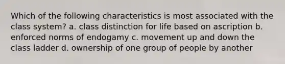 Which of the following characteristics is most associated with the class system? a. class distinction for life based on ascription b. enforced norms of endogamy c. movement up and down the class ladder d. ownership of one group of people by another