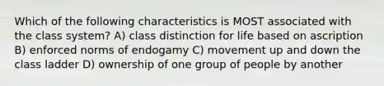 Which of the following characteristics is MOST associated with the class system? A) class distinction for life based on ascription B) enforced norms of endogamy C) movement up and down the class ladder D) ownership of one group of people by another