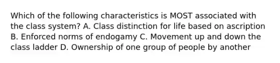 Which of the following characteristics is MOST associated with the class system? A. Class distinction for life based on ascription B. Enforced norms of endogamy C. Movement up and down the class ladder D. Ownership of one group of people by another