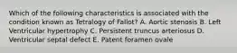 Which of the following characteristics is associated with the condition known as Tetralogy of Fallot? A. Aortic stenosis B. Left Ventricular hypertrophy C. Persistent truncus arteriosus D. Ventricular septal defect E. Patent foramen ovale