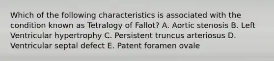 Which of the following characteristics is associated with the condition known as Tetralogy of Fallot? A. Aortic stenosis B. Left Ventricular hypertrophy C. Persistent truncus arteriosus D. Ventricular septal defect E. Patent foramen ovale