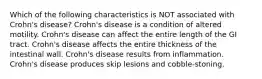 Which of the following characteristics is NOT associated with Crohn's disease? Crohn's disease is a condition of altered motility. Crohn's disease can affect the entire length of the GI tract. Crohn's disease affects the entire thickness of the intestinal wall. Crohn's disease results from inflammation. Crohn's disease produces skip lesions and cobble-stoning.