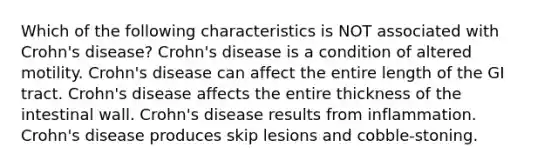 Which of the following characteristics is NOT associated with Crohn's disease? Crohn's disease is a condition of altered motility. Crohn's disease can affect the entire length of the GI tract. Crohn's disease affects the entire thickness of the intestinal wall. Crohn's disease results from inflammation. Crohn's disease produces skip lesions and cobble-stoning.