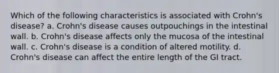 Which of the following characteristics is associated with Crohn's disease? a. Crohn's disease causes outpouchings in the intestinal wall. b. Crohn's disease affects only the mucosa of the intestinal wall. c. Crohn's disease is a condition of altered motility. d. Crohn's disease can affect the entire length of the GI tract.