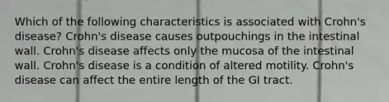 Which of the following characteristics is associated with Crohn's disease? Crohn's disease causes outpouchings in the intestinal wall. Crohn's disease affects only the mucosa of the intestinal wall. Crohn's disease is a condition of altered motility. Crohn's disease can affect the entire length of the GI tract.