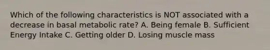 Which of the following characteristics is NOT associated with a decrease in basal metabolic rate? A. Being female B. Sufficient Energy Intake C. Getting older D. Losing muscle mass