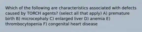 Which of the following are characteristics associated with defects caused by TORCH agents? (select all that apply) A) premature birth B) microcephaly C) enlarged liver D) anemia E) thrombocytopenia F) congenital heart disease