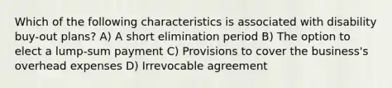 Which of the following characteristics is associated with disability buy-out plans? A) A short elimination period B) The option to elect a lump-sum payment C) Provisions to cover the business's overhead expenses D) Irrevocable agreement