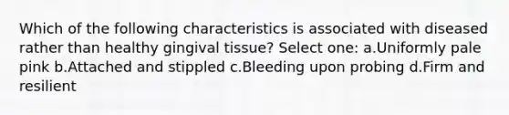 Which of the following characteristics is associated with diseased rather than healthy gingival tissue? Select one: a.Uniformly pale pink b.Attached and stippled c.Bleeding upon probing d.Firm and resilient