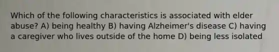 Which of the following characteristics is associated with elder abuse? A) being healthy B) having Alzheimer's disease C) having a caregiver who lives outside of the home D) being less isolated