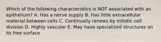 Which of the following characteristics is NOT associated with an epithelium? A. Has a nerve supply B. Has little extracellular material between cells C. Continually renews by mitotic cell division D. Highly vascular E. May have specialized structures on its free surface