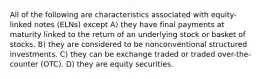 All of the following are characteristics associated with equity-linked notes (ELNs) except A) they have final payments at maturity linked to the return of an underlying stock or basket of stocks. B) they are considered to be nonconventional structured investments. C) they can be exchange traded or traded over-the-counter (OTC). D) they are equity securities.