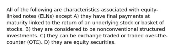 All of the following are characteristics associated with equity-linked notes (ELNs) except A) they have final payments at maturity linked to the return of an underlying stock or basket of stocks. B) they are considered to be nonconventional structured investments. C) they can be exchange traded or traded over-the-counter (OTC). D) they are equity securities.