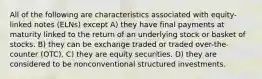 All of the following are characteristics associated with equity-linked notes (ELNs) except A) they have final payments at maturity linked to the return of an underlying stock or basket of stocks. B) they can be exchange traded or traded over-the-counter (OTC). C) they are equity securities. D) they are considered to be nonconventional structured investments.