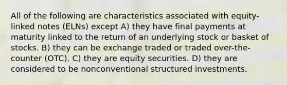 All of the following are characteristics associated with equity-linked notes (ELNs) except A) they have final payments at maturity linked to the return of an underlying stock or basket of stocks. B) they can be exchange traded or traded over-the-counter (OTC). C) they are equity securities. D) they are considered to be nonconventional structured investments.