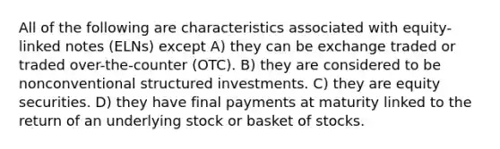 All of the following are characteristics associated with equity-linked notes (ELNs) except A) they can be exchange traded or traded over-the-counter (OTC). B) they are considered to be nonconventional structured investments. C) they are equity securities. D) they have final payments at maturity linked to the return of an underlying stock or basket of stocks.