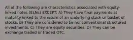 All of the following are characteristics associated with equity-linked notes (ELNs) EXCEPT: A) They have final payments at maturity linked to the return of an underlying stock or basket of stocks. B) They are considered to be nonconventional structured investments. C) They are equity securities. D) They can be exchange traded or traded OTC.