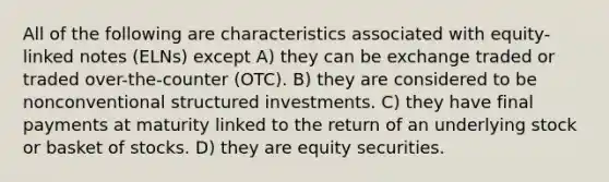 All of the following are characteristics associated with equity-linked notes (ELNs) except A) they can be exchange traded or traded over-the-counter (OTC). B) they are considered to be nonconventional structured investments. C) they have final payments at maturity linked to the return of an underlying stock or basket of stocks. D) they are equity securities.