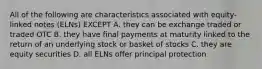 All of the following are characteristics associated with equity-linked notes (ELNs) EXCEPT A. they can be exchange traded or traded OTC B. they have final payments at maturity linked to the return of an underlying stock or basket of stocks C. they are equity securities D. all ELNs offer principal protection